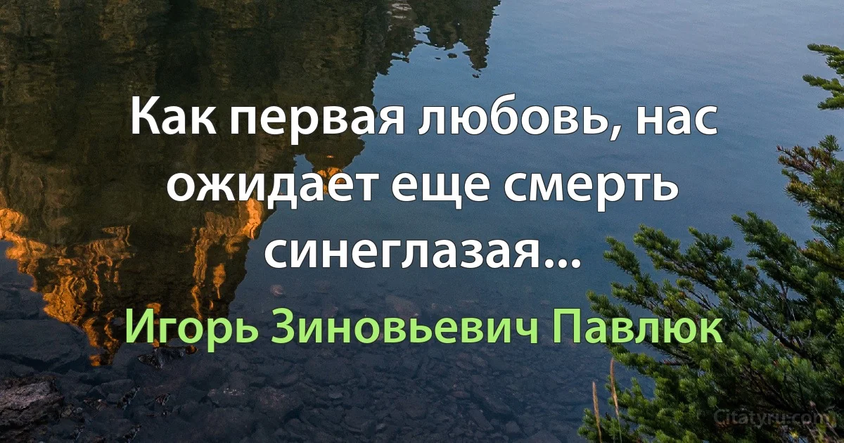 Как первая любовь, нас ожидает еще смерть синеглазая... (Игорь Зиновьевич Павлюк)