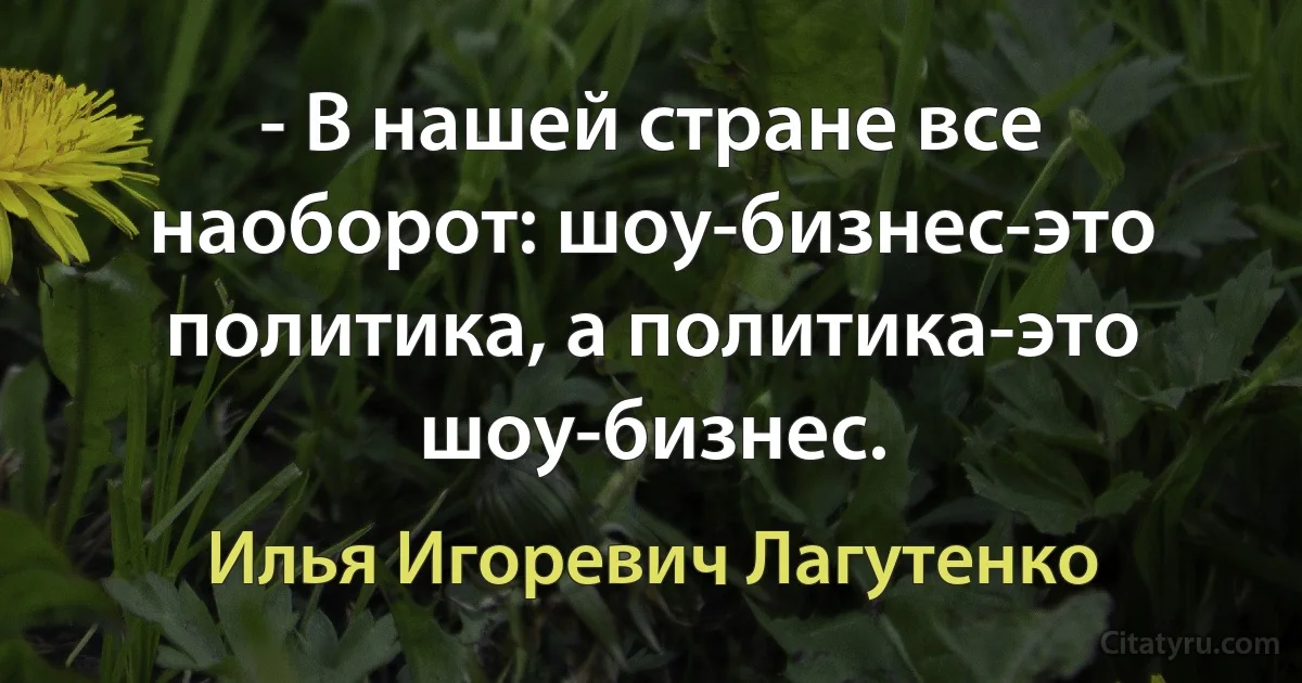 - В нашей стране все наоборот: шоу-бизнес-это политика, а политика-это шоу-бизнес. (Илья Игоревич Лагутенко)