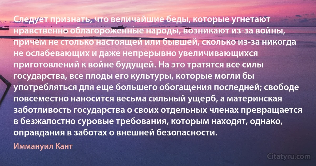 Следует признать, что величайшие беды, которые угнетают нравственно облагороженные народы, возникают из-за войны, причем не столько настоящей или бывшей, сколько из-за никогда не ослабевающих и даже непрерывно увеличивающихся приготовлений к войне будущей. На это тратятся все силы государства, все плоды его культуры, которые могли бы употребляться для еще большего обогащения последней; свободе повсеместно наносится весьма сильный ущерб, а материнская заботливость государства о своих отдельных членах превращается в безжалостно суровые требования, которым находят, однако, оправдания в заботах о внешней безопасности. (Иммануил Кант)