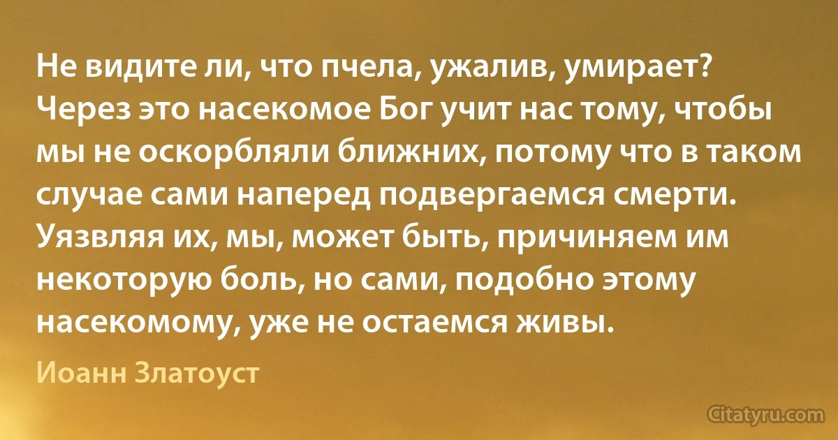 Не видите ли, что пчела, ужалив, умирает? Через это насекомое Бог учит нас тому, чтобы мы не оскорбляли ближних, потому что в таком случае сами наперед подвергаемся смерти. Уязвляя их, мы, может быть, причиняем им некоторую боль, но сами, подобно этому насекомому, уже не остаемся живы. (Иоанн Златоуст)