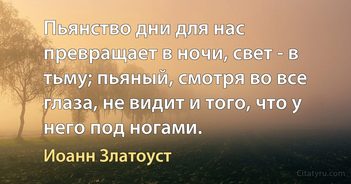 Пьянство дни для нас превращает в ночи, свет - в тьму; пьяный, смотря во все глаза, не видит и того, что у него под ногами. (Иоанн Златоуст)