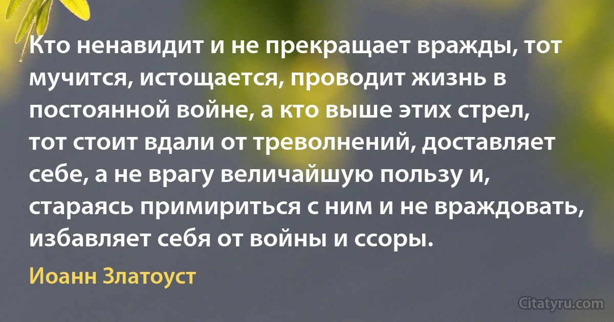 Кто ненавидит и не прекращает вражды, тот мучится, истощается, проводит жизнь в постоянной войне, а кто выше этих стрел, тот стоит вдали от треволнений, доставляет себе, а не врагу величайшую пользу и, стараясь примириться с ним и не враждовать, избавляет себя от войны и ссоры. (Иоанн Златоуст)