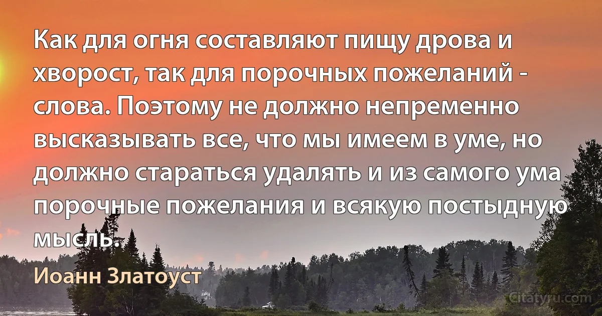 Как для огня составляют пищу дрова и хворост, так для порочных пожеланий - слова. Поэтому не должно непременно высказывать все, что мы имеем в уме, но должно стараться удалять и из самого ума порочные пожелания и всякую постыдную мысль. (Иоанн Златоуст)