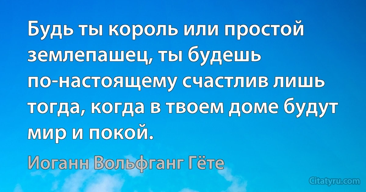 Будь ты король или простой землепашец, ты будешь по-настоящему счастлив лишь тогда, когда в твоем доме будут мир и покой. (Иоганн Вольфганг Гёте)