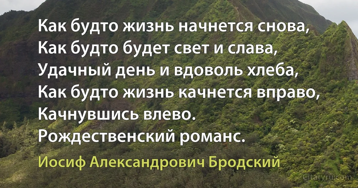 Как будто жизнь начнется снова,
Как будто будет свет и слава,
Удачный день и вдоволь хлеба,
Как будто жизнь качнется вправо,
Качнувшись влево.
Рождественский романс. (Иосиф Александрович Бродский)