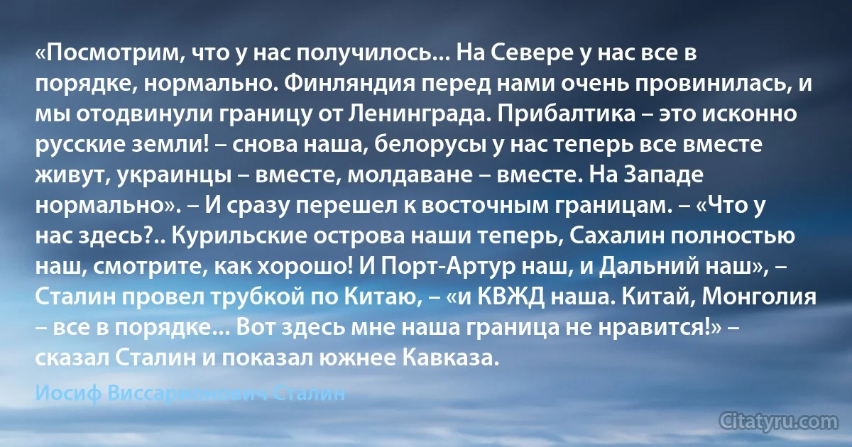 «Посмотрим, что у нас получилось... На Севере у нас все в порядке, нормально. Финляндия перед нами очень провинилась, и мы отодвинули границу от Ленинграда. Прибалтика – это исконно русские земли! – снова наша, белорусы у нас теперь все вместе живут, украинцы – вместе, молдаване – вместе. На Западе нормально». – И сразу перешел к восточным границам. – «Что у нас здесь?.. Курильские острова наши теперь, Сахалин полностью наш, смотрите, как хорошо! И Порт-Артур наш, и Дальний наш», – Сталин провел трубкой по Китаю, – «и КВЖД наша. Китай, Монголия – все в порядке... Вот здесь мне наша граница не нравится!» – сказал Сталин и показал южнее Кавказа. (Иосиф Виссарионович Сталин)