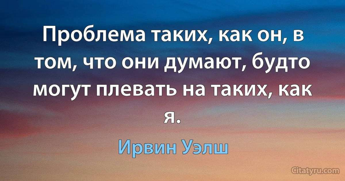 Проблема таких, как он, в том, что они думают, будто могут плевать на таких, как я. (Ирвин Уэлш)