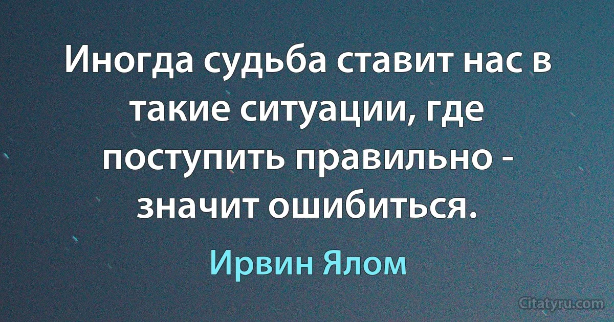 Иногда судьба ставит нас в такие ситуации, где поступить правильно - значит ошибиться. (Ирвин Ялом)