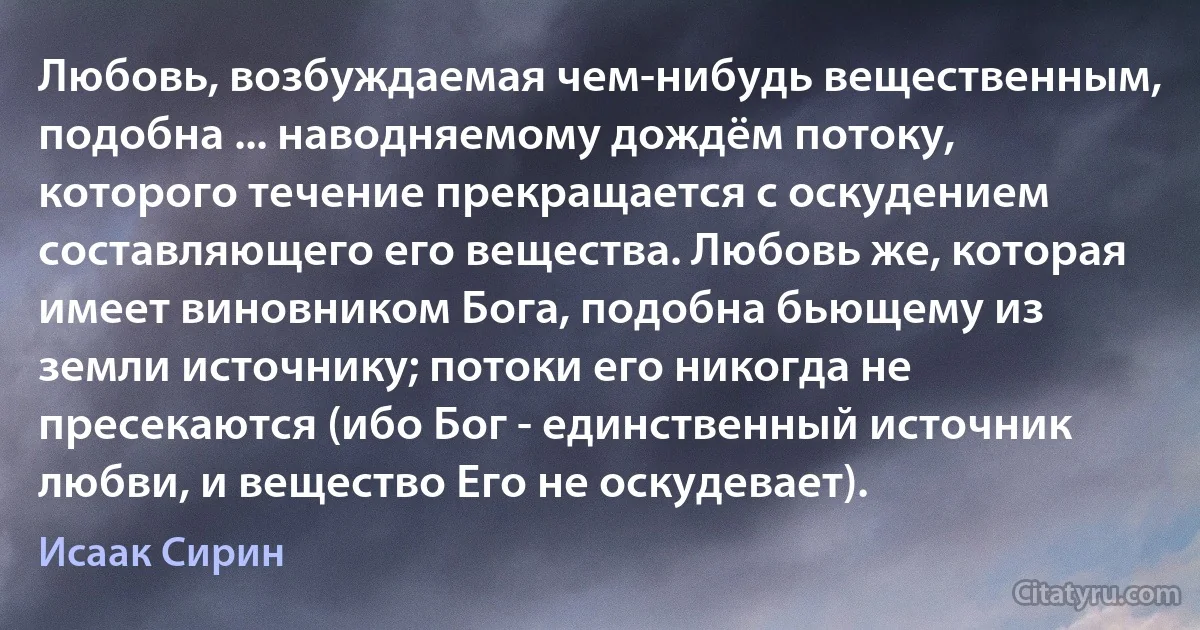 Любовь, возбуждаемая чем-нибудь вещественным, подобна ... наводняемому дождём потоку, которого течение прекращается с оскудением составляющего его вещества. Любовь же, которая имеет виновником Бога, подобна бьющему из земли источнику; потоки его никогда не пресекаются (ибо Бог - единственный источник любви, и вещество Его не оскудевает). (Исаак Сирин)