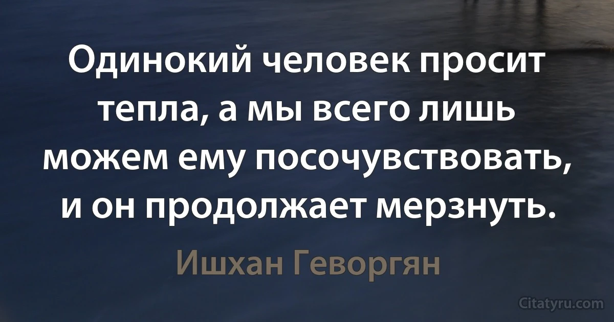 Одинокий человек просит тепла, а мы всего лишь можем ему посочувствовать, и он продолжает мерзнуть. (Ишхан Геворгян)