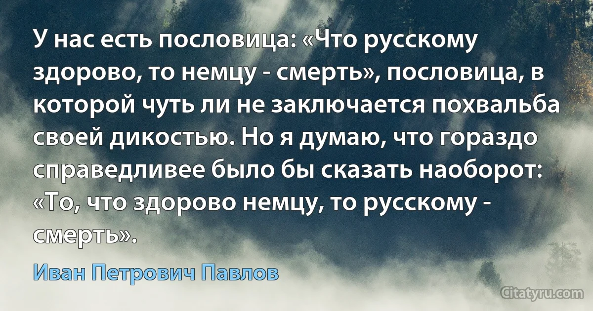 У нас есть пословица: «Что русскому здорово, то немцу - смерть», пословица, в которой чуть ли не заключается похвальба своей дикостью. Но я думаю, что гораздо справедливее было бы сказать наоборот: «То, что здорово немцу, то русскому - смерть». (Иван Петрович Павлов)