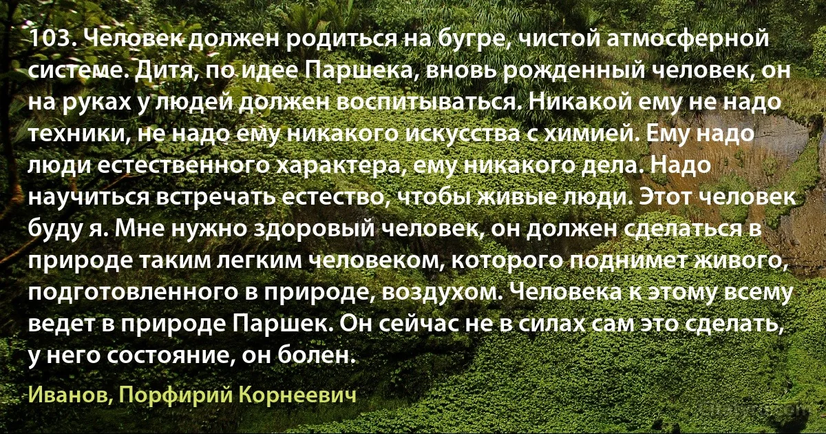 103. Человек должен родиться на бугре, чистой атмосферной системе. Дитя, по идее Паршека, вновь рожденный человек, он на руках у людей должен воспитываться. Никакой ему не надо техники, не надо ему никакого искусства с химией. Ему надо люди естественного характера, ему никакого дела. Надо научиться встречать естество, чтобы живые люди. Этот человек буду я. Мне нужно здоровый человек, он должен сделаться в природе таким легким человеком, которого поднимет живого, подготовленного в природе, воздухом. Человека к этому всему ведет в природе Паршек. Он сейчас не в силах сам это сделать, у него состояние, он болен. (Иванов, Порфирий Корнеевич)