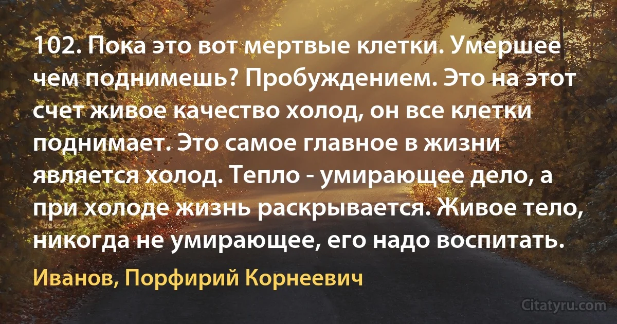 102. Пока это вот мертвые клетки. Умершее чем поднимешь? Пробуждением. Это на этот счет живое качество холод, он все клетки поднимает. Это самое главное в жизни является холод. Тепло - умирающее дело, а при холоде жизнь раскрывается. Живое тело, никогда не умирающее, его надо воспитать. (Иванов, Порфирий Корнеевич)