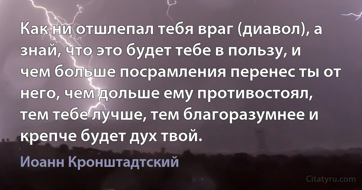 Как ни отшлепал тебя враг (диавол), а знай, что это будет тебе в пользу, и чем больше посрамления перенес ты от него, чем дольше ему противостоял, тем тебе лучше, тем благоразумнее и крепче будет дух твой. (Иоанн Кронштадтский)