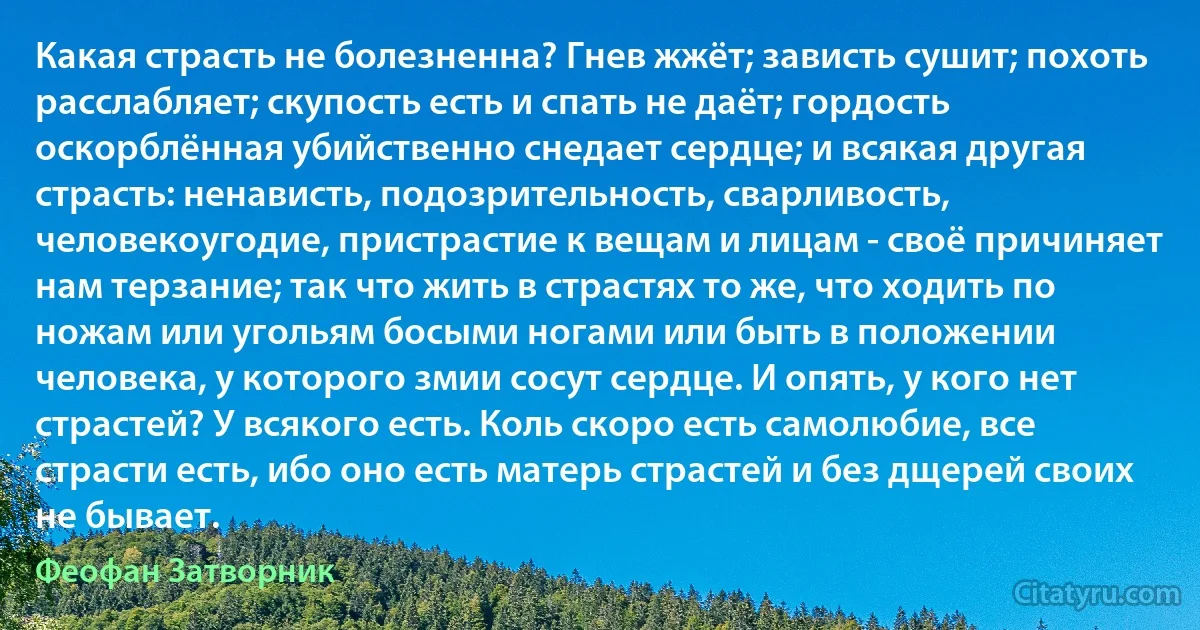 Какая страсть не болезненна? Гнев жжёт; зависть сушит; похоть расслабляет; скупость есть и спать не даёт; гордость оскорблённая убийственно снедает сердце; и всякая другая страсть: ненависть, подозрительность, сварливость, человекоугодие, пристрастие к вещам и лицам - своё причиняет нам терзание; так что жить в страстях то же, что ходить по ножам или угольям босыми ногами или быть в положении человека, у которого змии сосут сердце. И опять, у кого нет страстей? У всякого есть. Коль скоро есть самолюбие, все страсти есть, ибо оно есть матерь страстей и без дщерей своих не бывает. (Феофан Затворник)