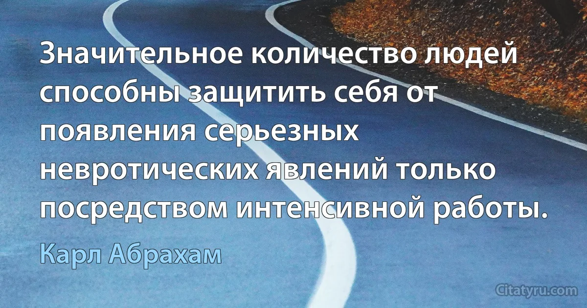 Значительное количество людей способны защитить себя от появления серьезных невротических явлений только посредством интенсивной работы. (Карл Абрахам)