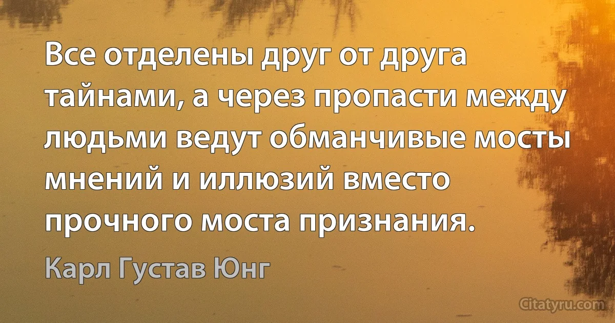 Все отделены друг от друга тайнами, а через пропасти между людьми ведут обманчивые мосты мнений и иллюзий вместо прочного моста признания. (Карл Густав Юнг)