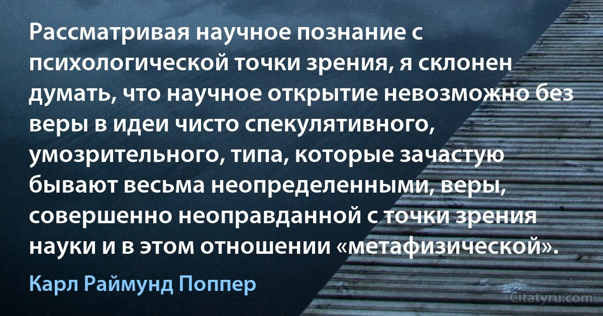 Рассматривая научное познание с психологической точки зрения, я склонен думать, что научное открытие невозможно без веры в идеи чисто спекулятивного, умозрительного, типа, которые зачастую бывают весьма неопределенными, веры, совершенно неоправданной с точки зрения науки и в этом отношении «метафизической». (Карл Раймунд Поппер)