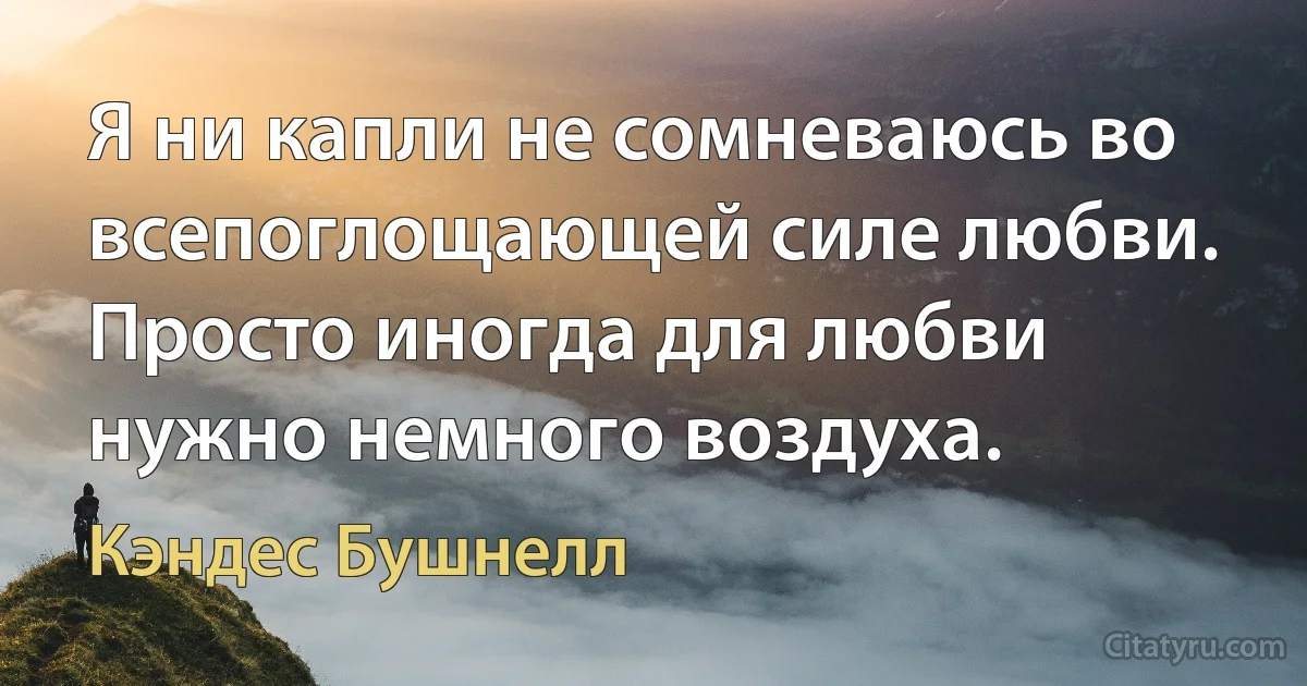 Я ни капли не сомневаюсь во всепоглощающей силе любви. Просто иногда для любви нужно немного воздуха. (Кэндес Бушнелл)