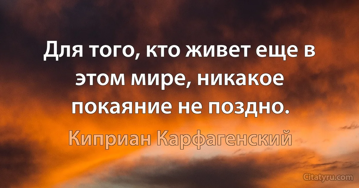 Для того, кто живет еще в этом мире, никакое покаяние не поздно. (Киприан Карфагенский)