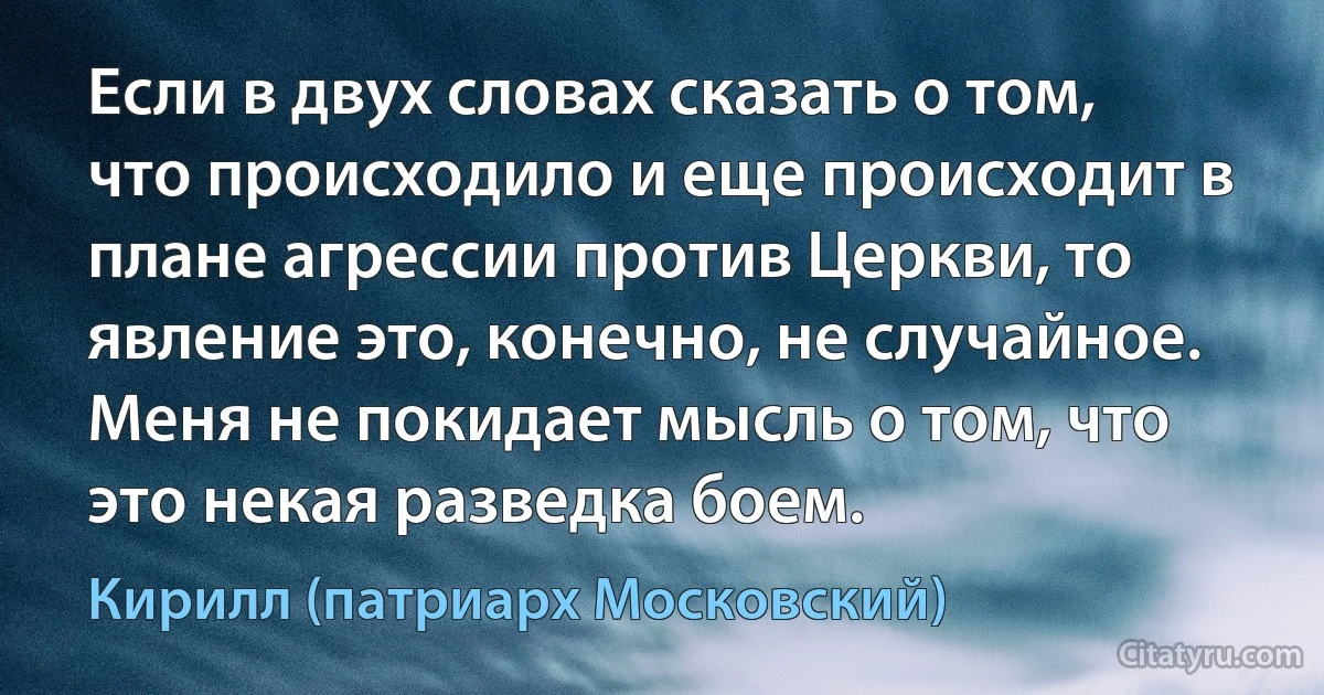 Если в двух словах сказать о том, что происходило и еще происходит в плане агрессии против Церкви, то явление это, конечно, не случайное. Меня не покидает мысль о том, что это некая разведка боем. (Кирилл (патриарх Московский))