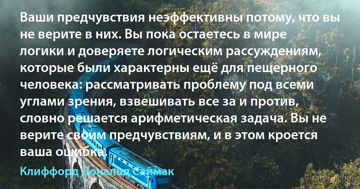 Ваши предчувствия неэффективны потому, что вы не верите в них. Вы пока остаетесь в мире логики и доверяете логическим рассуждениям, которые были характерны ещё для пещерного человека: рассматривать проблему под всеми углами зрения, взвешивать все за и против, словно решается арифметическая задача. Вы не верите своим предчувствиям, и в этом кроется ваша ошибка. (Клиффорд Дональд Саймак)