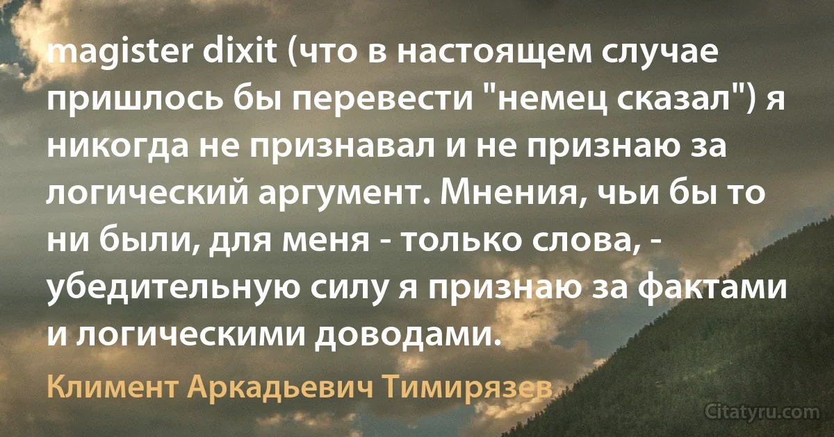 magister dixit (что в настоящем случае пришлось бы перевести "немец сказал") я никогда не признавал и не признаю за логический аргумент. Мнения, чьи бы то ни были, для меня - только слова, - убедительную силу я признаю за фактами и логическими доводами. (Климент Аркадьевич Тимирязев)