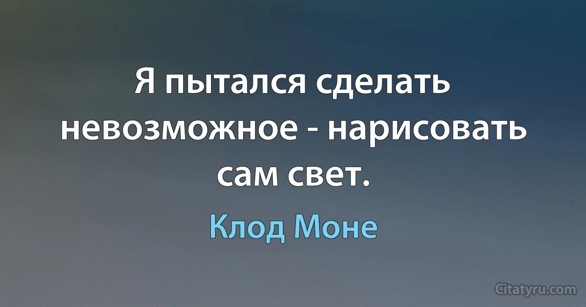 Я пытался сделать невозможное - нарисовать сам свет. (Клод Моне)