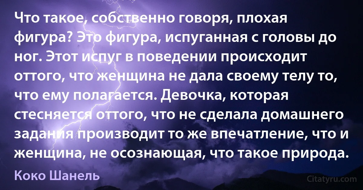 Что такое, собственно говоря, плохая фигура? Это фигура, испуганная с головы до ног. Этот испуг в поведении происходит оттого, что женщина не дала своему телу то, что ему полагается. Девочка, которая стесняется оттого, что не сделала домашнего задания производит то же впечатление, что и женщина, не осознающая, что такое природа. (Коко Шанель)