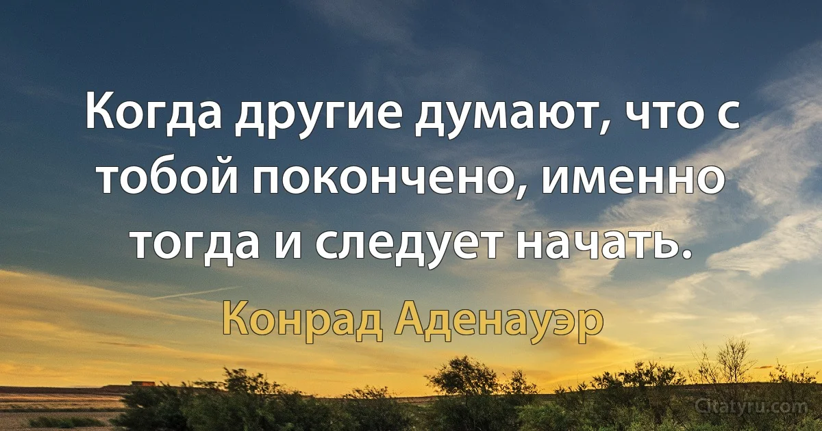 Когда другие думают, что с тобой покончено, именно тогда и следует начать. (Конрад Аденауэр)