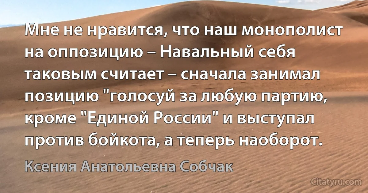 Мне не нравится, что наш монополист на оппозицию – Навальный себя таковым считает – сначала занимал позицию "голосуй за любую партию, кроме "Единой России" и выступал против бойкота, а теперь наоборот. (Ксения Анатольевна Собчак)