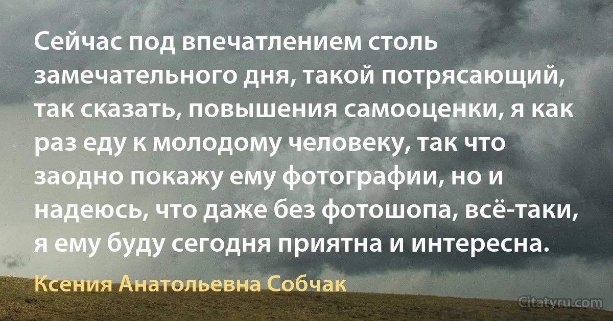 Сейчас под впечатлением столь замечательного дня, такой потрясающий, так сказать, повышения самооценки, я как раз еду к молодому человеку, так что заодно покажу ему фотографии, но и надеюсь, что даже без фотошопа, всё-таки, я ему буду сегодня приятна и интересна. (Ксения Анатольевна Собчак)