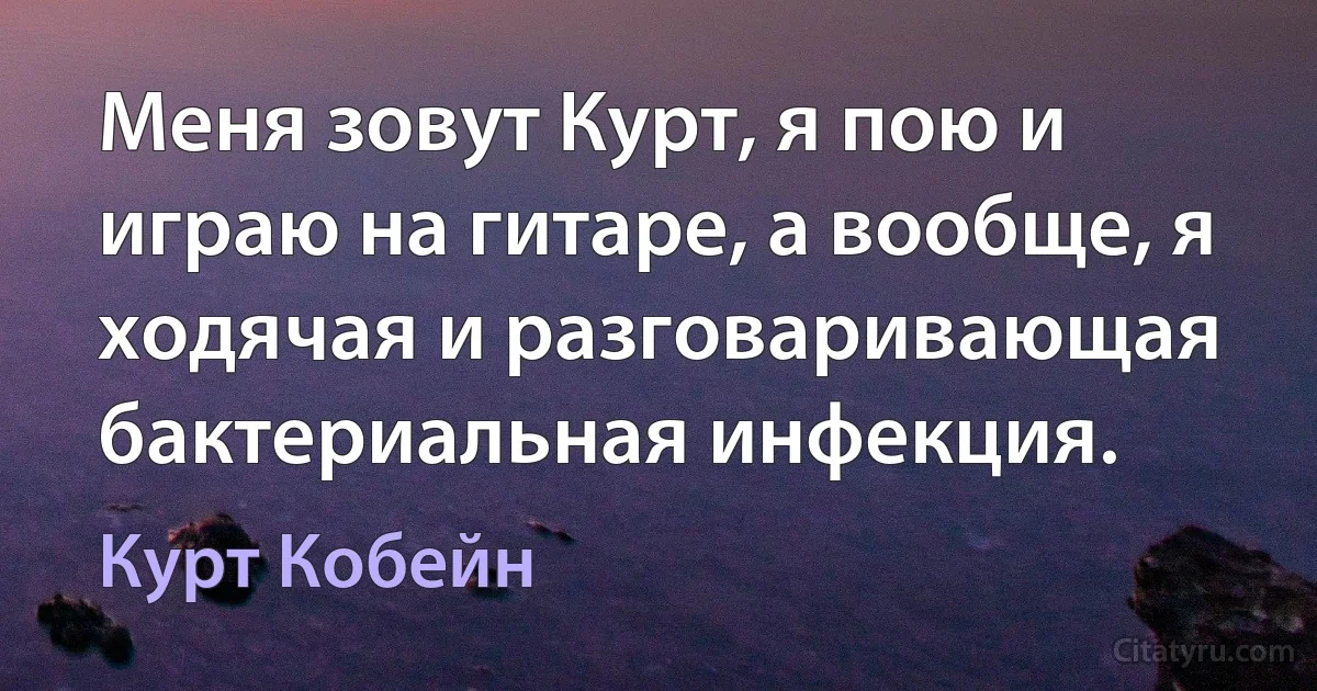 Меня зовут Курт, я пою и играю на гитаре, а вообще, я ходячая и разговаривающая бактериальная инфекция. (Курт Кобейн)