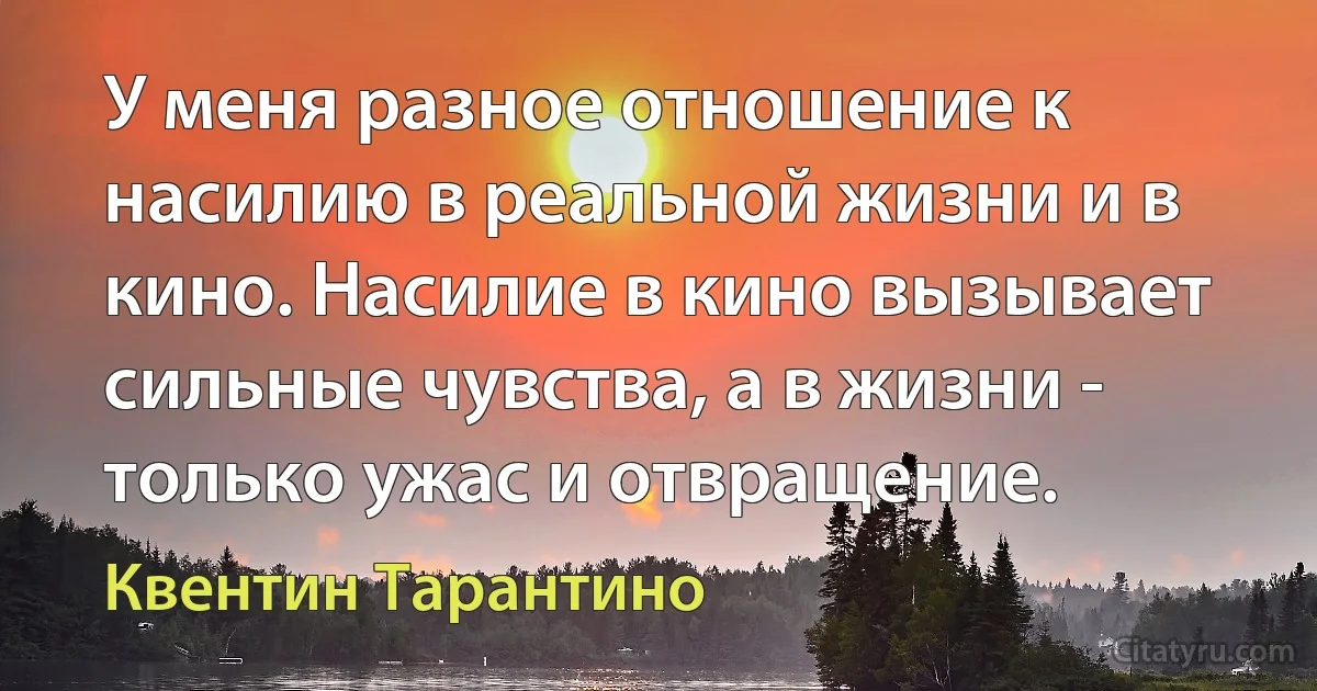 У меня разное отношение к насилию в реальной жизни и в кино. Насилие в кино вызывает сильные чувства, а в жизни - только ужас и отвращение. (Квентин Тарантино)