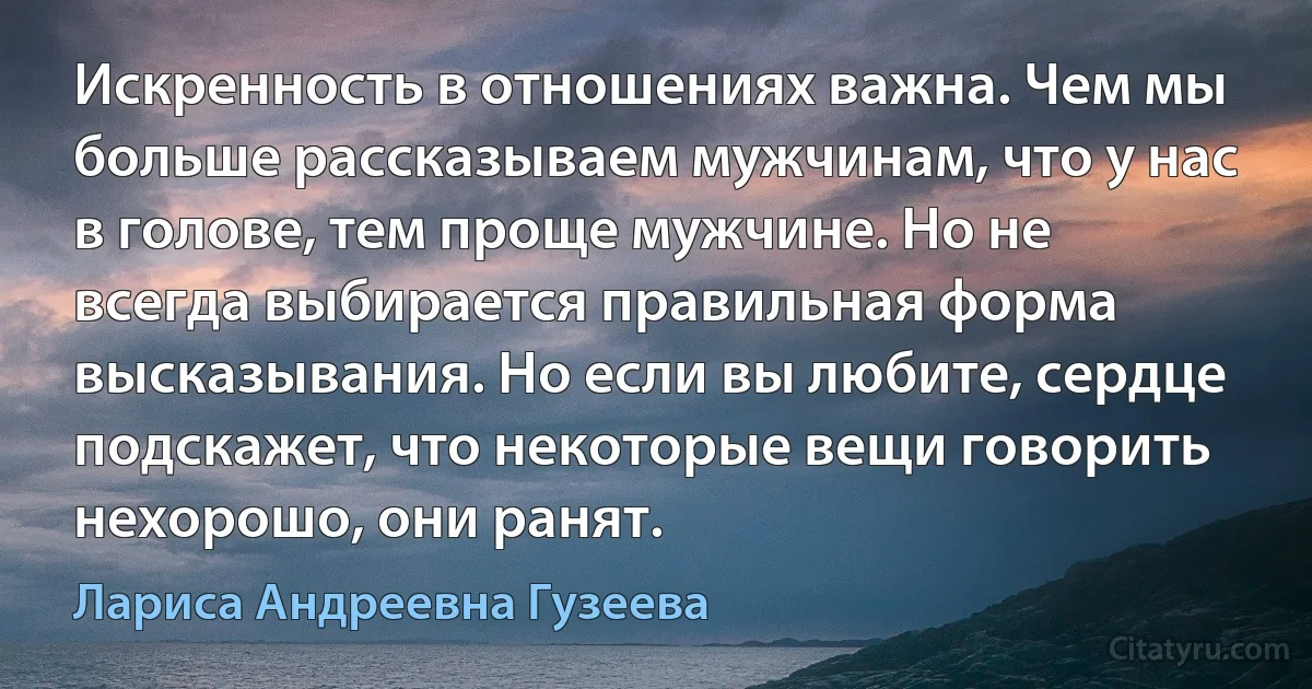 Искренность в отношениях важна. Чем мы больше рассказываем мужчинам, что у нас в голове, тем проще мужчине. Но не всегда выбирается правильная форма высказывания. Но если вы любите, сердце подскажет, что некоторые вещи говорить нехорошо, они ранят. (Лариса Андреевна Гузеева)