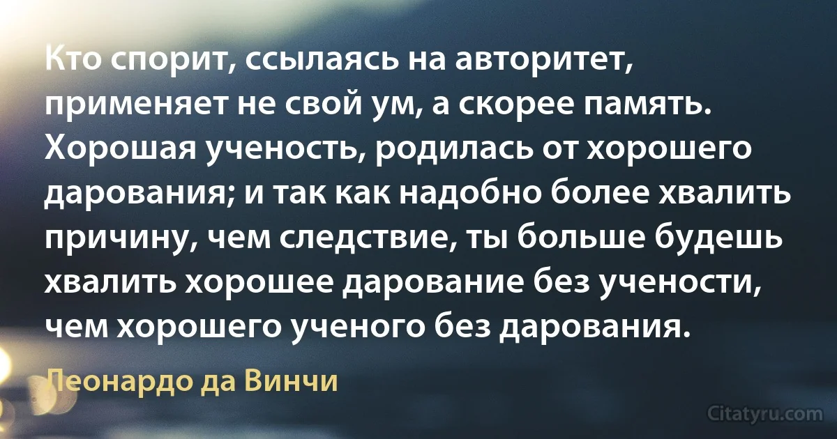 Кто спорит, ссылаясь на авторитет, применяет не свой ум, а скорее память. Хорошая ученость, родилась от хорошего дарования; и так как надобно более хвалить причину, чем следствие, ты больше будешь хвалить хорошее дарование без учености, чем хорошего ученого без дарования. (Леонардо да Винчи)