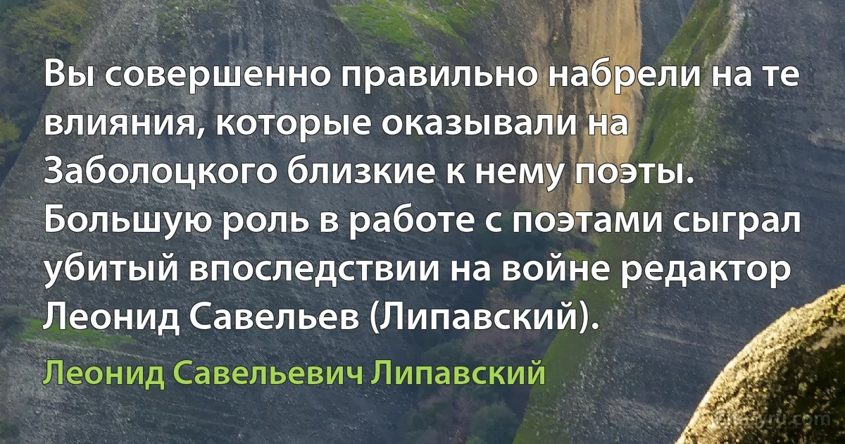 Вы совершенно правильно набрели на те влияния, которые оказывали на Заболоцкого близкие к нему поэты. Большую роль в работе с поэтами сыграл убитый впоследствии на войне редактор Леонид Савельев (Липавский). (Леонид Савельевич Липавский)