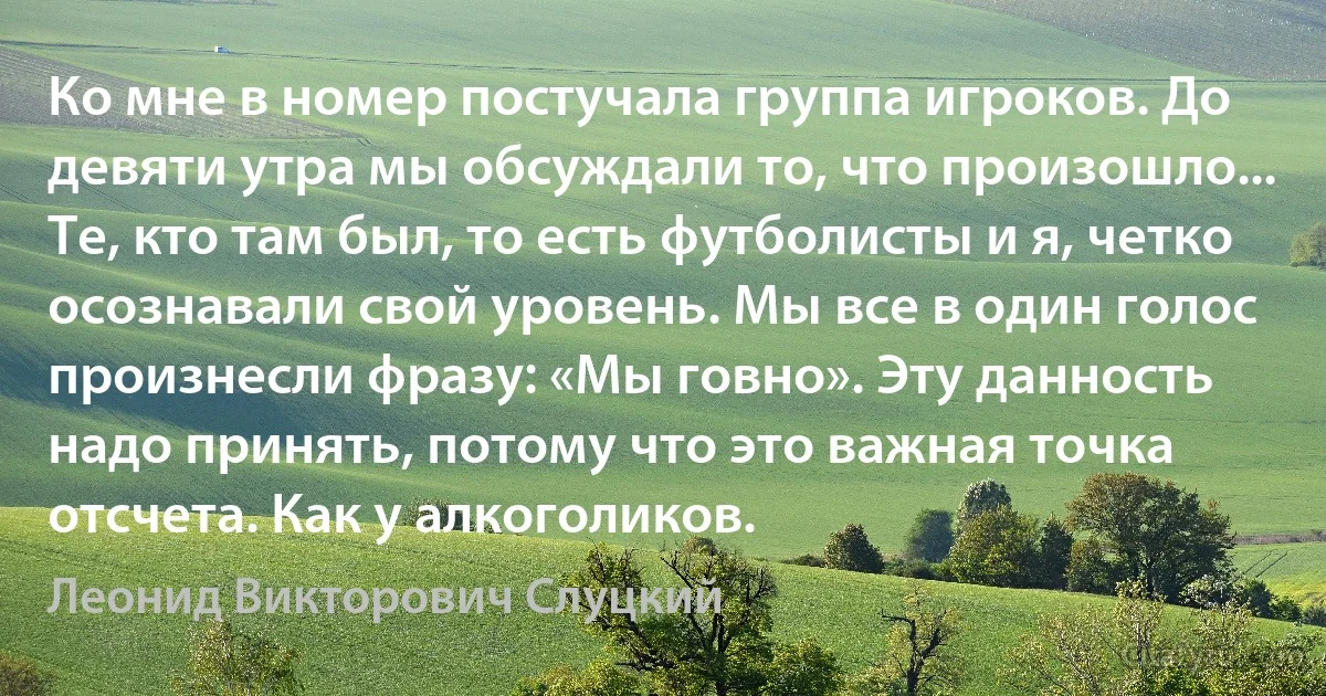 Ко мне в номер постучала группа игроков. До девяти утра мы обсуждали то, что произошло... Те, кто там был, то есть футболисты и я, четко осознавали свой уровень. Мы все в один голос произнесли фразу: «Мы говно». Эту данность надо принять, потому что это важная точка отсчета. Как у алкоголиков. (Леонид Викторович Слуцкий)