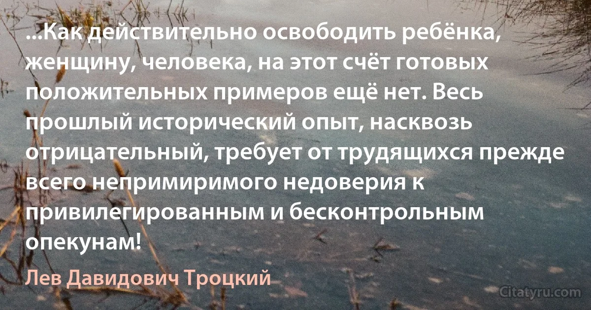 ...Как действительно освободить ребёнка, женщину, человека, на этот счёт готовых положительных примеров ещё нет. Весь прошлый исторический опыт, насквозь отрицательный, требует от трудящихся прежде всего непримиримого недоверия к привилегированным и бесконтрольным опекунам! (Лев Давидович Троцкий)