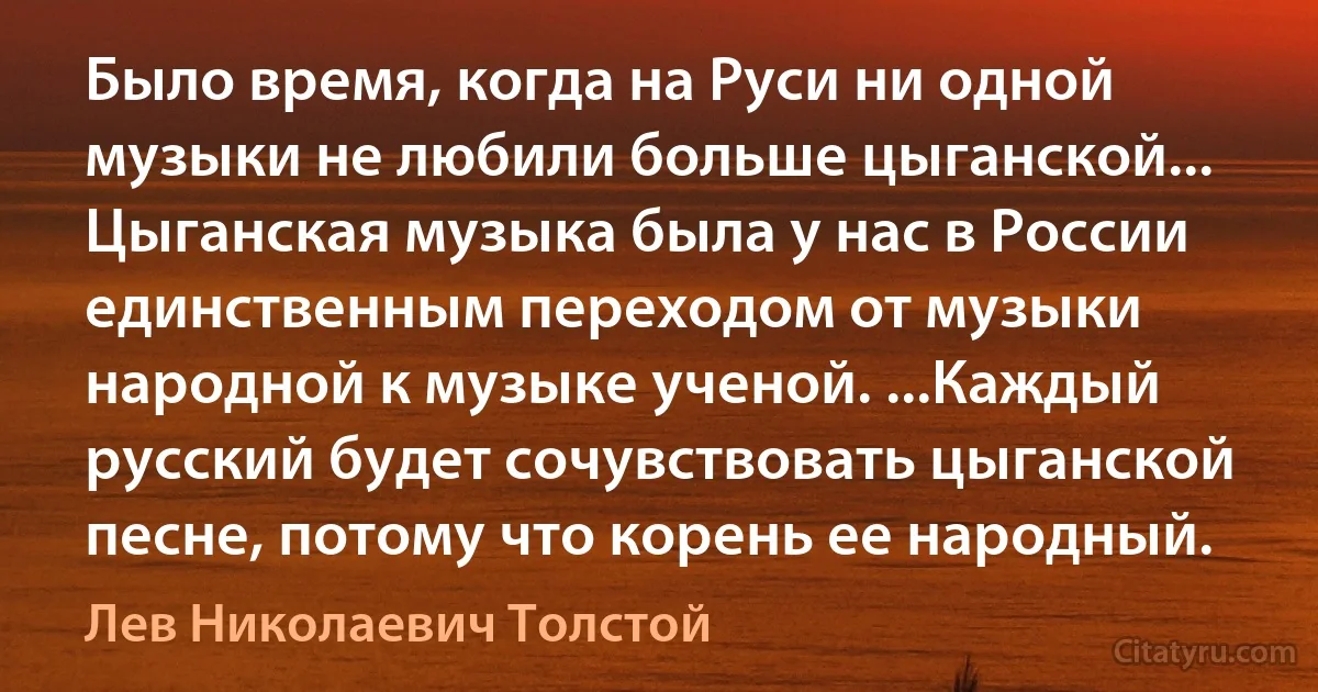 Было время, когда на Руси ни одной музыки не любили больше цыганской... Цыганская музыка была у нас в России единственным переходом от музыки народной к музыке ученой. ...Каждый русский будет сочувствовать цыганской песне, потому что корень ее народный. (Лев Николаевич Толстой)