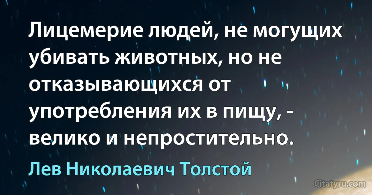 Лицемерие людей, не могущих убивать животных, но не отказывающихся от употребления их в пищу, - велико и непростительно. (Лев Николаевич Толстой)