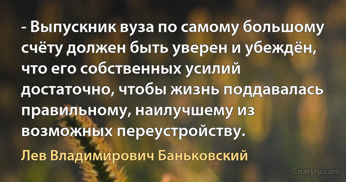 - Выпускник вуза по самому большому счёту должен быть уверен и убеждён, что его собственных усилий достаточно, чтобы жизнь поддавалась правильному, наилучшему из возможных переустройству. (Лев Владимирович Баньковский)