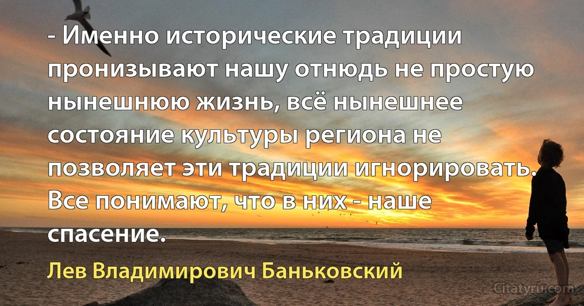 - Именно исторические традиции пронизывают нашу отнюдь не простую нынешнюю жизнь, всё нынешнее состояние культуры региона не позволяет эти традиции игнорировать. Все понимают, что в них - наше спасение. (Лев Владимирович Баньковский)