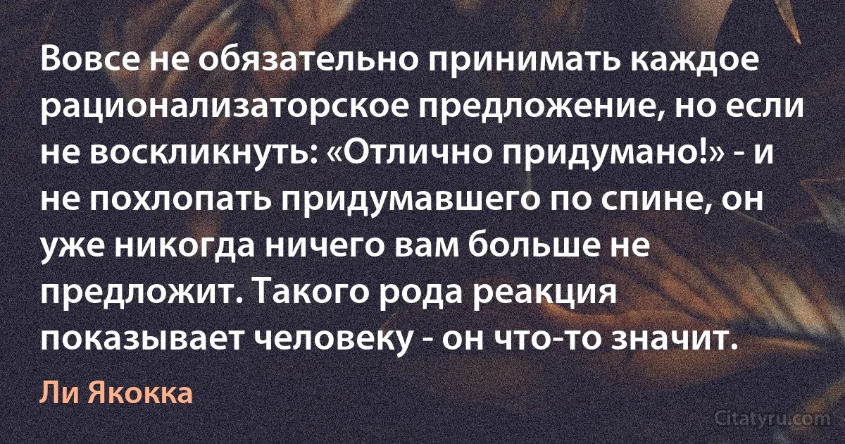 Вовсе не обязательно принимать каждое рационализаторское предложение, но если не воскликнуть: «Отлично придумано!» - и не похлопать придумавшего по спине, он уже никогда ничего вам больше не предложит. Такого рода реакция показывает человеку - он что-то значит. (Ли Якокка)