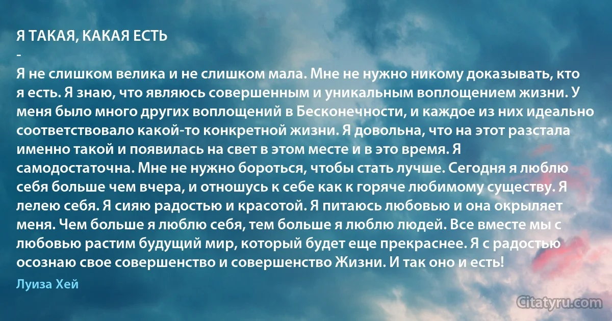 Я ТАКАЯ, КАКАЯ ЕСТЬ
-
Я не слишком велика и не слишком мала. Мне не нужно никому доказывать, кто я есть. Я знаю, что являюсь совершенным и уникальным воплощением жизни. У меня было много других воплощений в Бесконечности, и каждое из них идеально соответствовало какой-то конкретной жизни. Я довольна, что на этот разстала именно такой и появилась на свет в этом месте и в это время. Я самодостаточна. Мне не нужно бороться, чтобы стать лучше. Сегодня я люблю себя больше чем вчера, и отношусь к себе как к горяче любимому существу. Я лелею себя. Я сияю радостью и красотой. Я питаюсь любовью и она окрыляет меня. Чем больше я люблю себя, тем больше я люблю людей. Все вместе мы с любовью растим будущий мир, который будет еще прекраснее. Я с радостью осознаю свое совершенство и совершенство Жизни. И так оно и есть! (Луиза Хей)