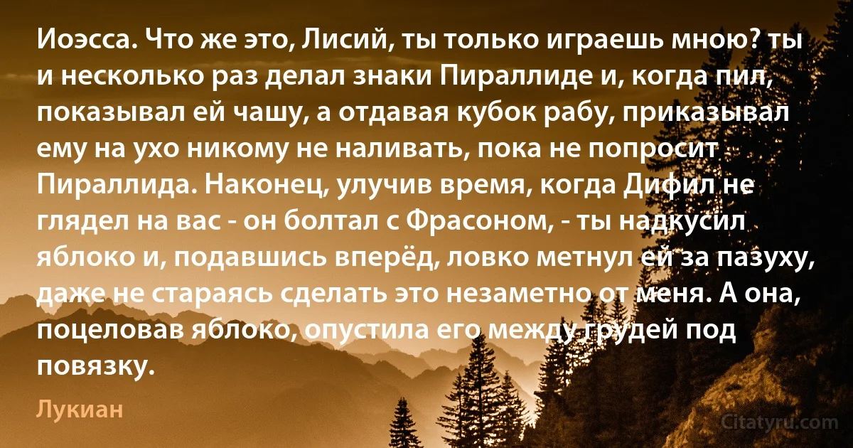 Иоэсса. Что же это, Лисий, ты только играешь мною? ты и несколько раз делал знаки Пираллиде и, когда пил, показывал ей чашу, а отдавая кубок рабу, приказывал ему на ухо никому не наливать, пока не попросит Пираллида. Наконец, улучив время, когда Дифил не глядел на вас - он болтал с Фрасоном, - ты надкусил яблоко и, подавшись вперёд, ловко метнул ей за пазуху, даже не стараясь сделать это незаметно от меня. А она, поцеловав яблоко, опустила его между грудей под повязку. (Лукиан)