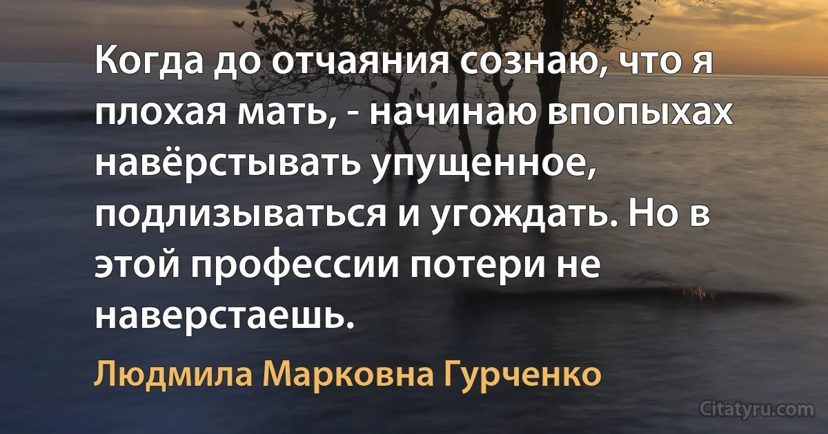 Когда до отчаяния сознаю, что я плохая мать, - начинаю впопыхах навёрстывать упущенное, подлизываться и угождать. Но в этой профессии потери не наверстаешь. (Людмила Марковна Гурченко)