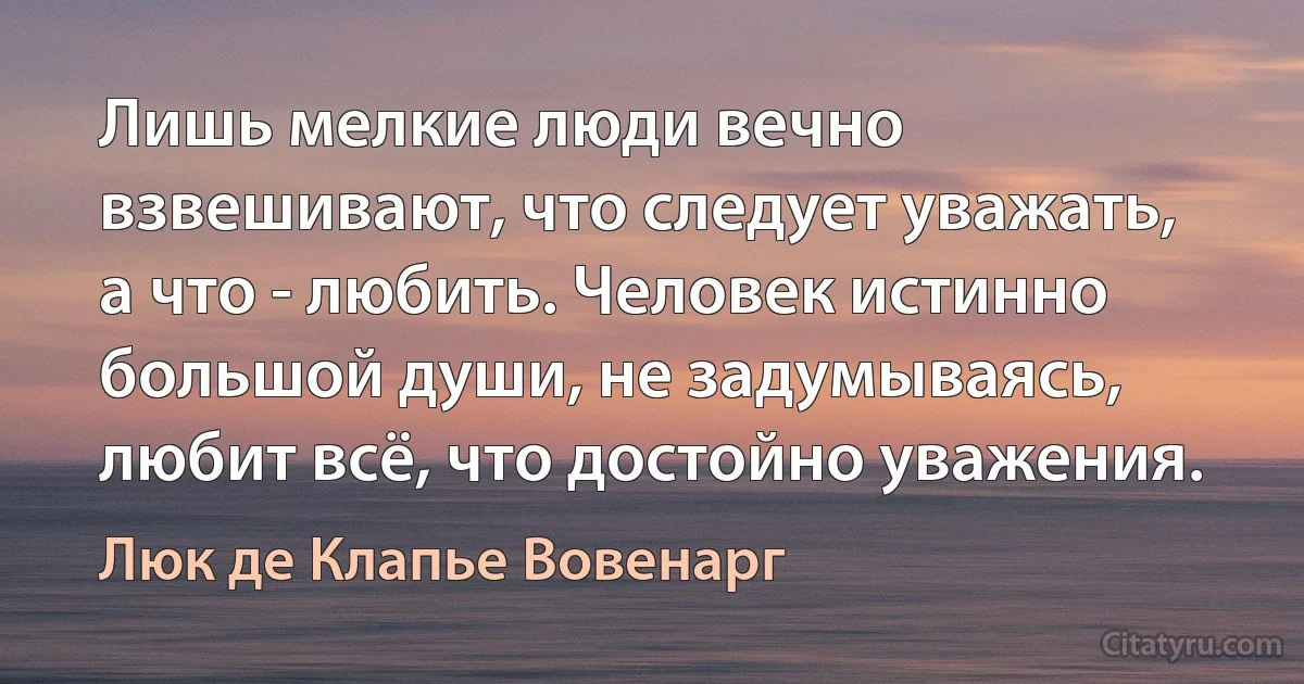 Лишь мелкие люди вечно взвешивают, что следует уважать, а что - любить. Человек истинно большой души, не задумываясь, любит всё, что достойно уважения. (Люк де Клапье Вовенарг)