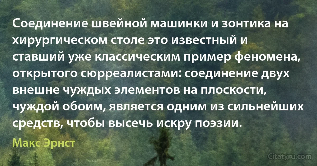 Соединение швейной машинки и зонтика на хирургическом столе это известный и ставший уже классическим пример феномена, открытого сюрреалистами: соединение двух внешне чуждых элементов на плоскости, чуждой обоим, является одним из сильнейших средств, чтобы высечь искру поэзии. (Макс Эрнст)