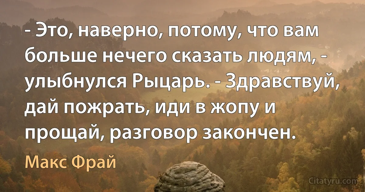 - Это, наверно, потому, что вам больше нечего сказать людям, - улыбнулся Рыцарь. - Здравствуй, дай пожрать, иди в жопу и прощай, разговор закончен. (Макс Фрай)